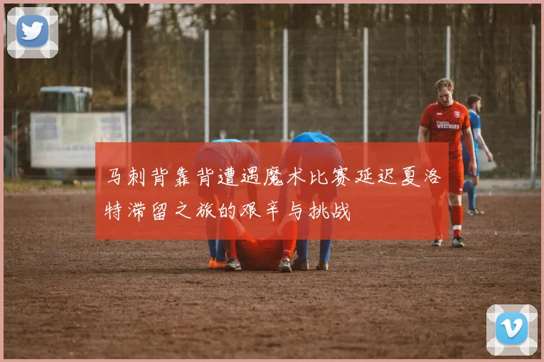 马刺背靠背遭遇魔术比赛延迟夏洛特滞留之旅的艰辛与挑战