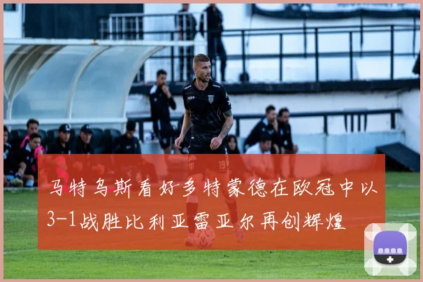 马特乌斯看好多特蒙德在欧冠中以3-1战胜比利亚雷亚尔再创辉煌