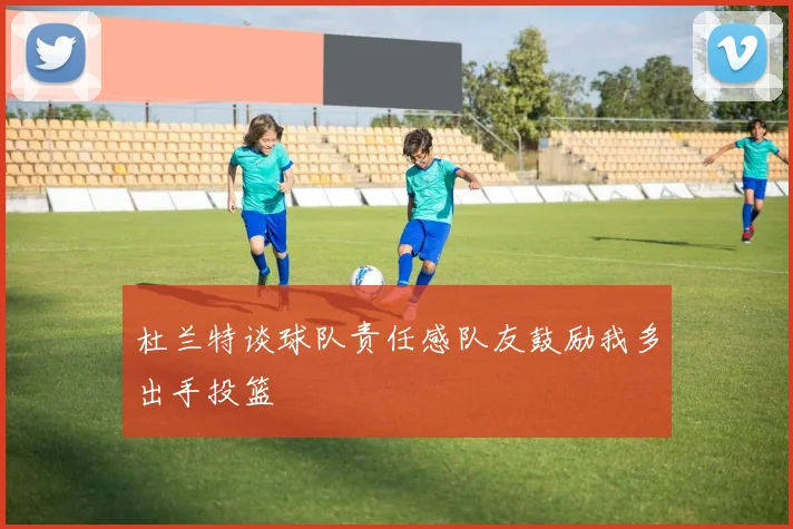 杜兰特谈球队责任感队友鼓励我多出手投篮