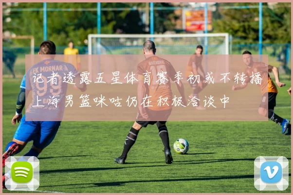 记者透露五星体育赛季初或不转播上海男篮咪咕仍在积极洽谈中