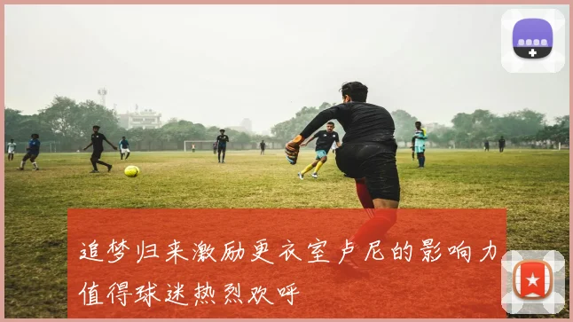 追梦归来激励更衣室卢尼的影响力值得球迷热烈欢呼
