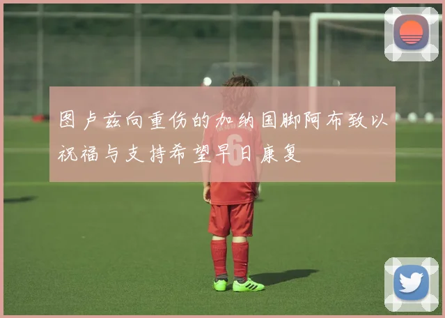图卢兹向重伤的加纳国脚阿布致以祝福与支持希望早日康复