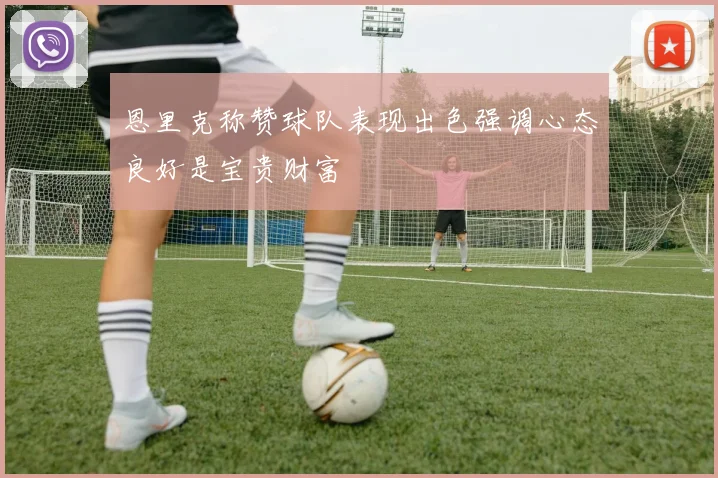 恩里克称赞球队表现出色强调心态良好是宝贵财富