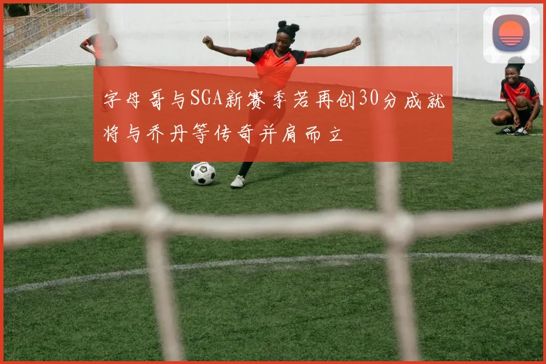 字母哥与SGA新赛季若再创30分成就将与乔丹等传奇并肩而立