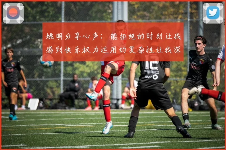 姚明分享心声：能拒绝的时刻让我感到快乐权力运用的复杂性让我深感不足