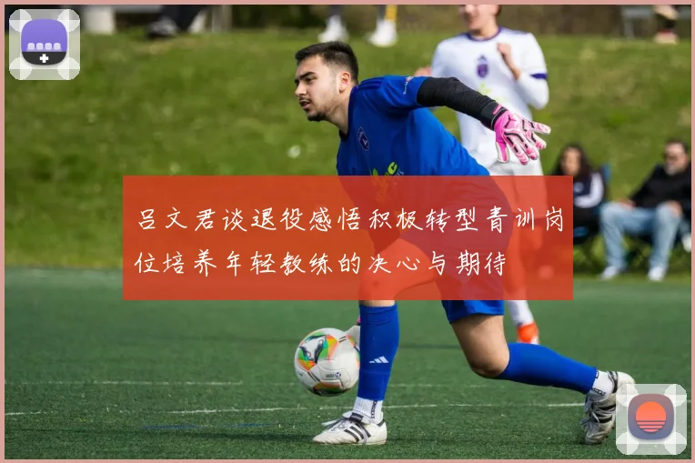 吕文君谈退役感悟积极转型青训岗位培养年轻教练的决心与期待