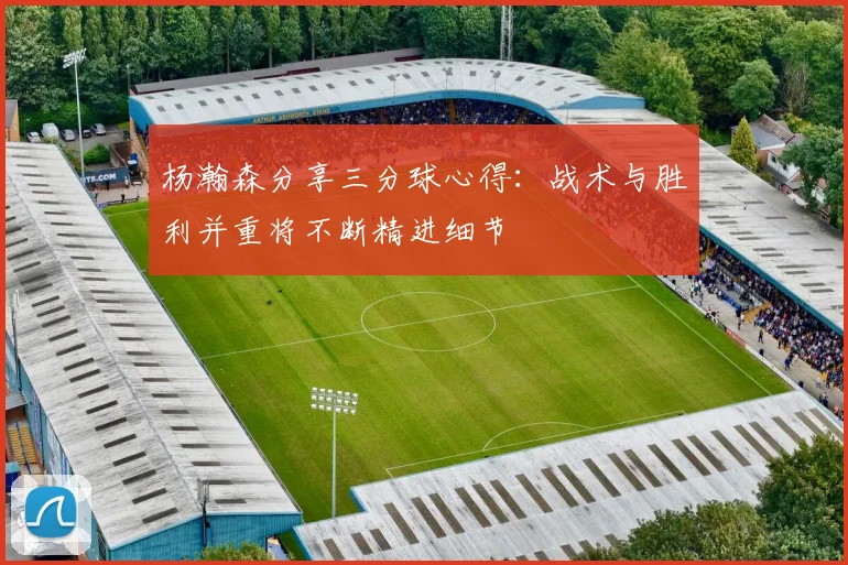 杨瀚森分享三分球心得：战术与胜利并重将不断精进细节