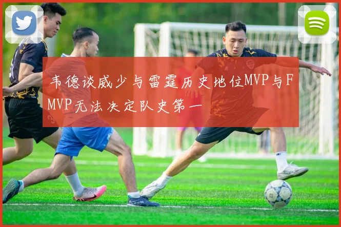 韦德谈威少与雷霆历史地位MVP与FMVP无法决定队史第一