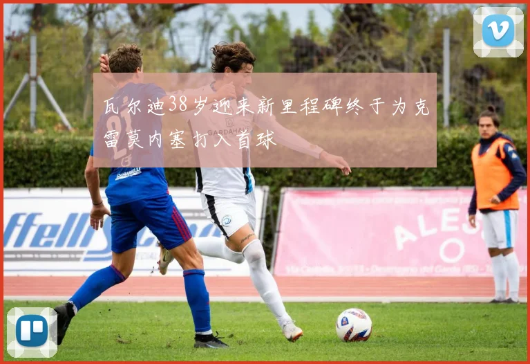 瓦尔迪38岁迎来新里程碑终于为克雷莫内塞打入首球
