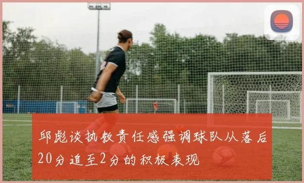 邱彪谈执教责任感强调球队从落后20分追至2分的积极表现