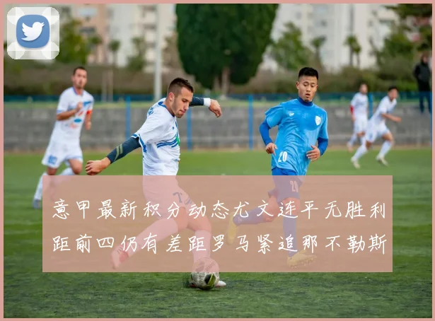 意甲最新积分动态尤文连平无胜利距前四仍有差距罗马紧追那不勒斯争夺欧冠资格