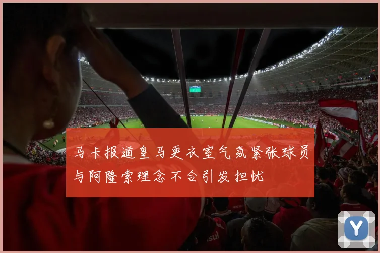 马卡报道皇马更衣室气氛紧张球员与阿隆索理念不合引发担忧