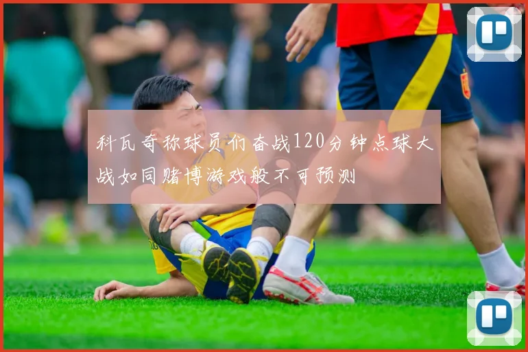 科瓦奇称球员们奋战120分钟点球大战如同赌博游戏般不可预测