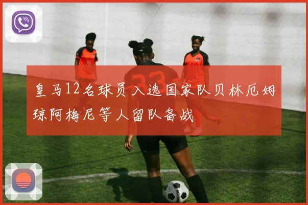 皇马12名球员入选国家队贝林厄姆琼阿梅尼等人留队备战