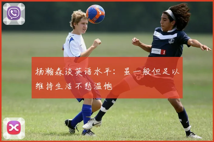 杨瀚森谈英语水平：虽一般但足以维持生活不愁温饱