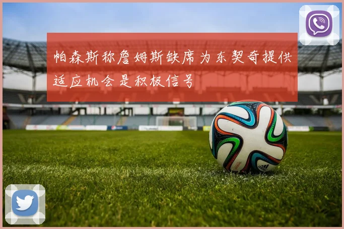 帕森斯称詹姆斯缺席为东契奇提供适应机会是积极信号