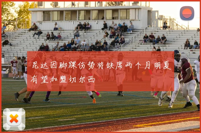 昆达因脚踝伤势将缺席两个月明夏有望加盟切尔西