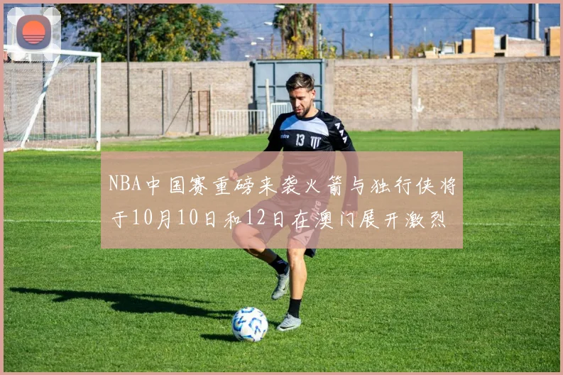 NBA中国赛重磅来袭火箭与独行侠将于10月10日和12日在澳门展开激烈对决