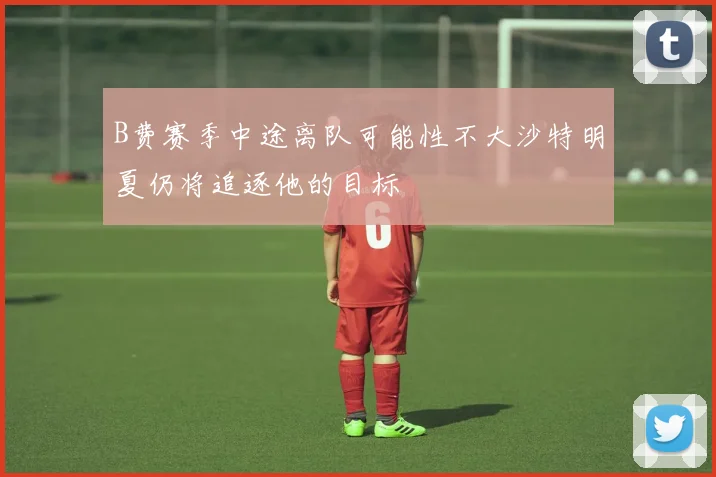 B费赛季中途离队可能性不大沙特明夏仍将追逐他的目标