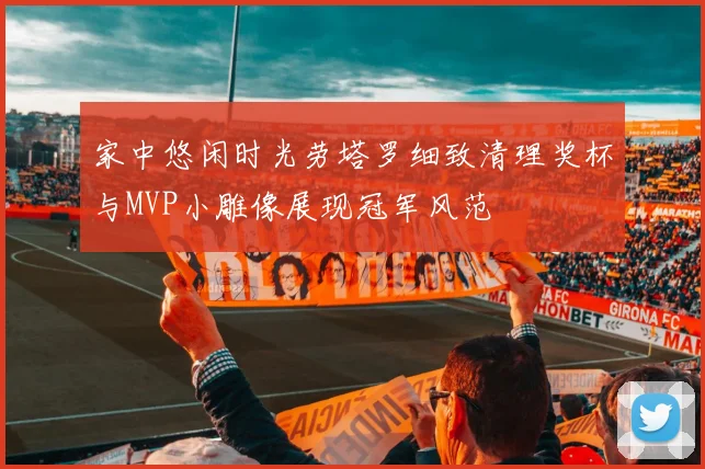 家中悠闲时光劳塔罗细致清理奖杯与MVP小雕像展现冠军风范
