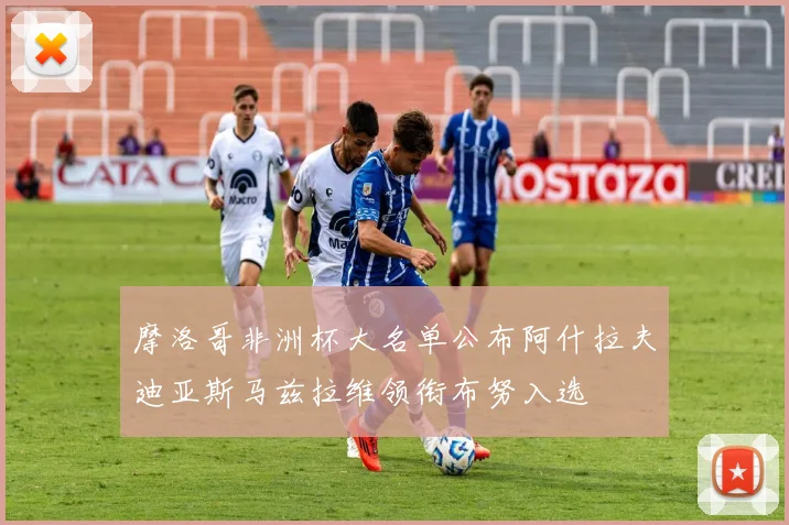 摩洛哥非洲杯大名单公布阿什拉夫迪亚斯马兹拉维领衔布努入选